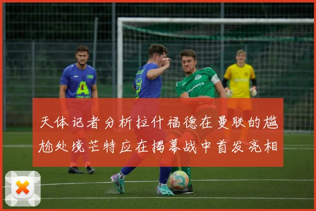 天体记者分析拉什福德在曼联的尴尬处境芒特应在揭幕战中首发亮相