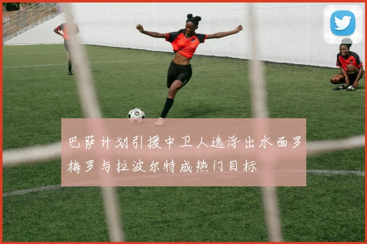 巴萨计划引援中卫人选浮出水面罗梅罗与拉波尔特成热门目标