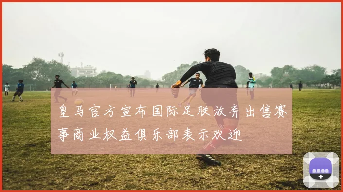 皇马官方宣布国际足联放弃出售赛事商业权益俱乐部表示欢迎