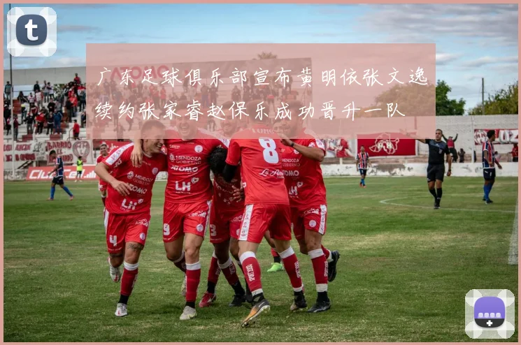广东足球俱乐部宣布黄明依张文逸续约张家睿赵保乐成功晋升一队