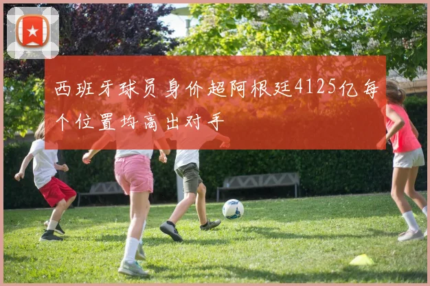 西班牙球员身价超阿根廷4125亿每个位置均高出对手