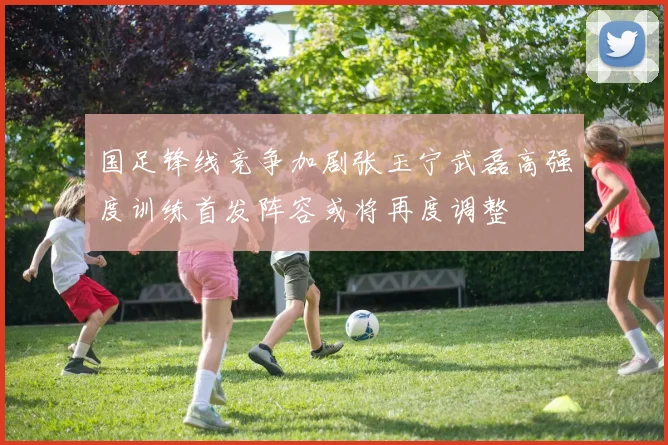 国足锋线竞争加剧张玉宁武磊高强度训练首发阵容或将再度调整